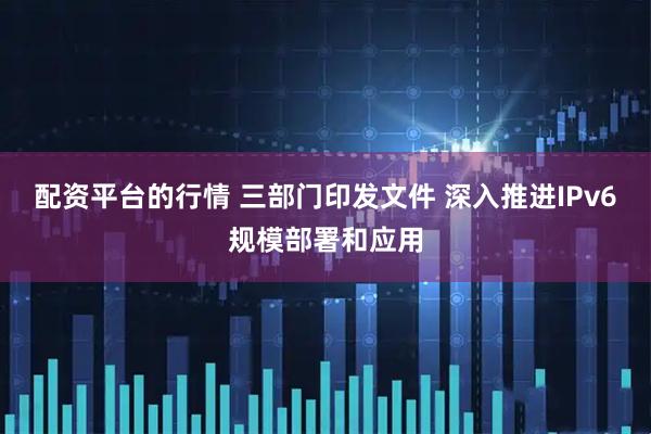 配资平台的行情 三部门印发文件 深入推进IPv6规模部署和应用