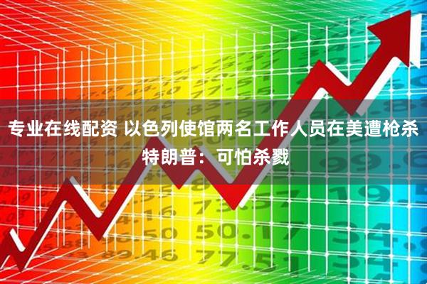 专业在线配资 以色列使馆两名工作人员在美遭枪杀 特朗普：可怕杀戮