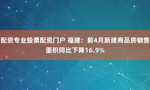 配资专业股票配资门户 福建：前4月新建商品房销售面积同比下降16.9%
