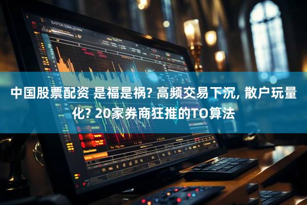 中国股票配资 是福是祸? 高频交易下沉, 散户玩量化? 20家券商狂推的TO算法
