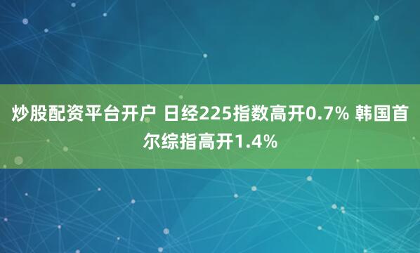 炒股配资平台开户 日经225指数高开0.7% 韩国首尔综指高开1.4%