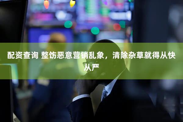 配资查询 整饬恶意营销乱象，清除杂草就得从快从严