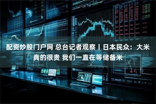 配资炒股门户网 总台记者观察丨日本民众：大米真的很贵 我们一直在等储备米