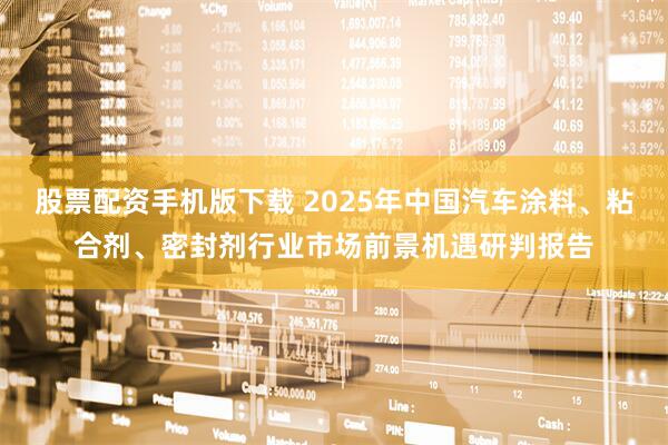 股票配资手机版下载 2025年中国汽车涂料、粘合剂、密封剂行业市场前景机遇研判报告