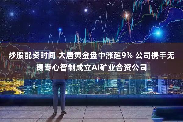 炒股配资时间 大唐黄金盘中涨超9% 公司携手无锡专心智制成立AI矿业合资公司