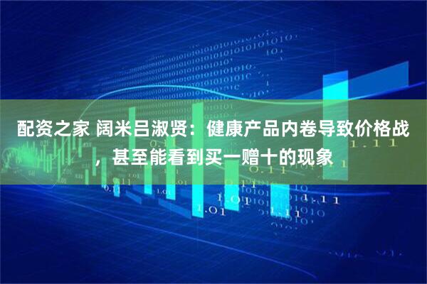 配资之家 阔米吕淑贤：健康产品内卷导致价格战，甚至能看到买一赠十的现象