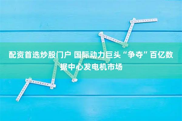 配资首选炒股门户 国际动力巨头“争夺”百亿数据中心发电机市场
