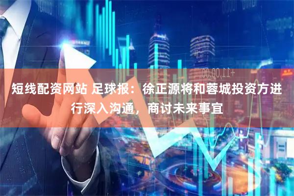 短线配资网站 足球报：徐正源将和蓉城投资方进行深入沟通，商讨未来事宜