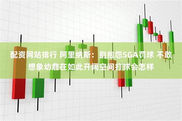 配资网站排行 阿里纳斯：别抱怨SGA罚球 不敢想象幼詹在如此开阔空间打球会怎样