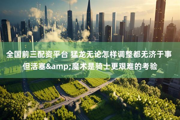 全国前三配资平台 猛龙无论怎样调整都无济于事 但活塞&魔术是骑士更艰难的考验