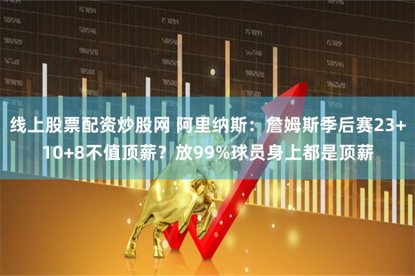 线上股票配资炒股网 阿里纳斯：詹姆斯季后赛23+10+8不值顶薪？放99%球员身上都是顶薪