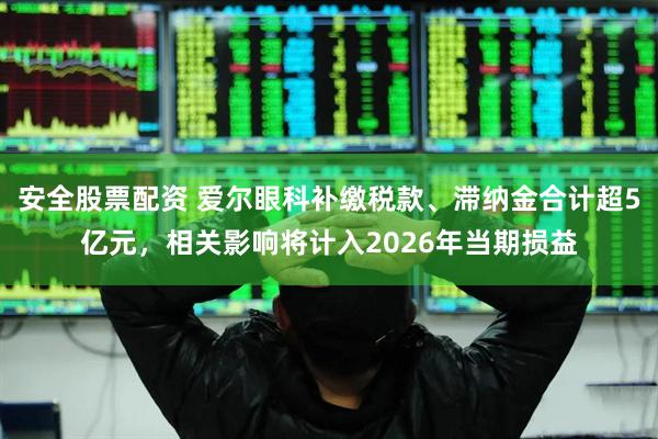 安全股票配资 爱尔眼科补缴税款、滞纳金合计超5亿元，相关影响将计入2026年当期损益