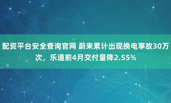 配资平台安全查询官网 蔚来累计出现换电事故30万次，乐道前4月交付量降2.55%