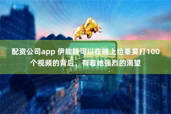 配资公司app 伊能静可以在晚上给秦昊打100个视频的背后，有着她强烈的渴望