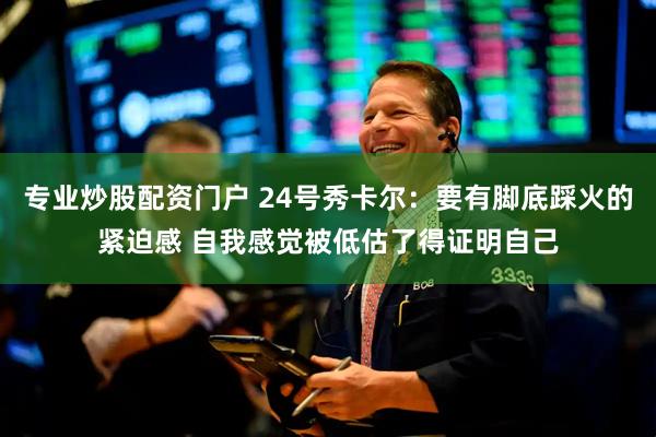 专业炒股配资门户 24号秀卡尔：要有脚底踩火的紧迫感 自我感觉被低估了得证明自己
