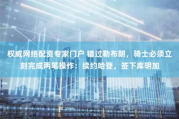 权威网络配资专家门户 错过勒布朗，骑士必须立刻完成两笔操作：续约哈登，签下库明加