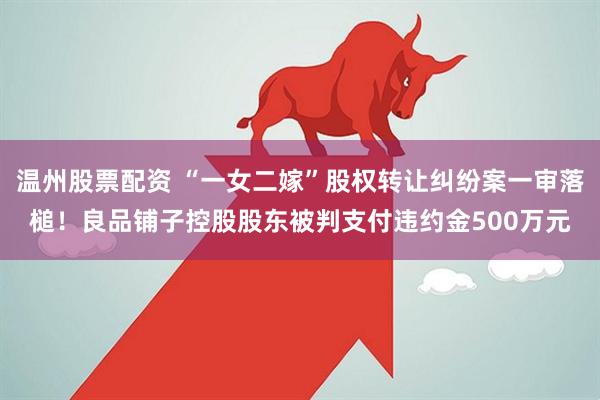 温州股票配资 “一女二嫁”股权转让纠纷案一审落槌！良品铺子控股股东被判支付违约金500万元