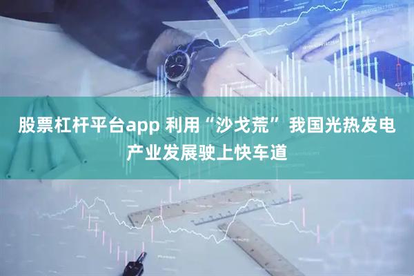 股票杠杆平台app 利用“沙戈荒” 我国光热发电产业发展驶上快车道